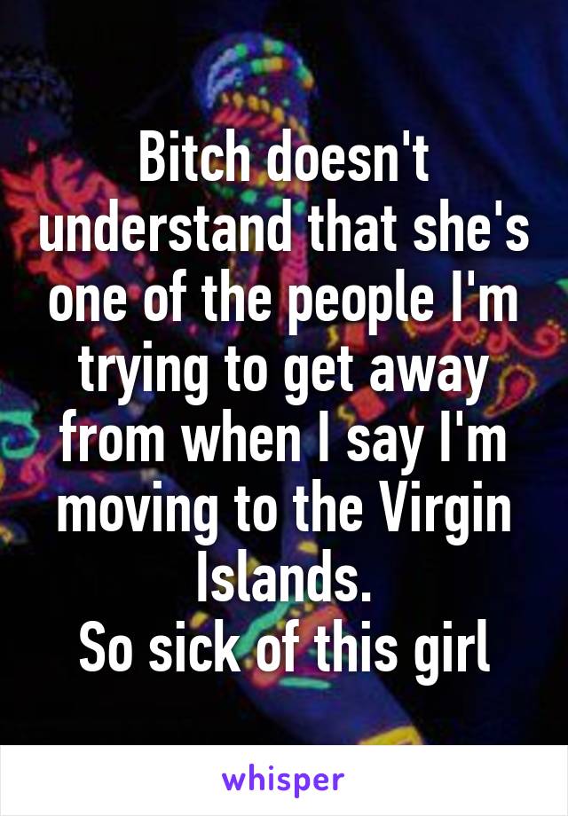 Bitch doesn't understand that she's one of the people I'm trying to get away from when I say I'm moving to the Virgin Islands.
So sick of this girl