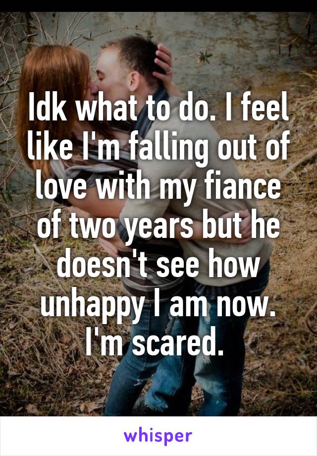 Idk what to do. I feel like I'm falling out of love with my fiance of two years but he doesn't see how unhappy I am now. I'm scared. 