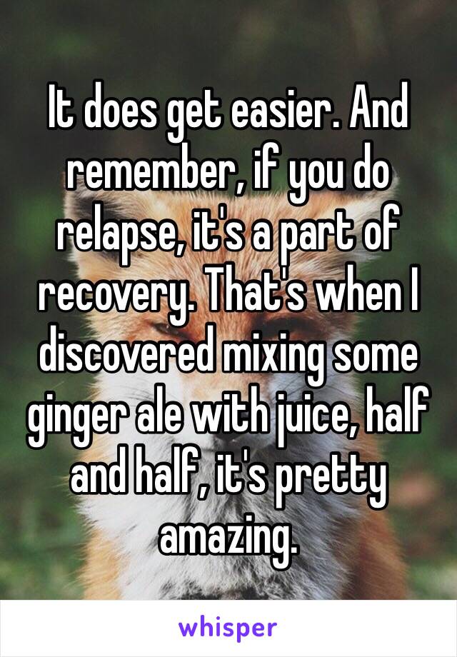 It does get easier. And remember, if you do relapse, it's a part of recovery. That's when I discovered mixing some ginger ale with juice, half and half, it's pretty amazing. 