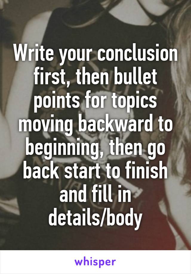 Write your conclusion first, then bullet points for topics moving backward to beginning, then go back start to finish and fill in details/body