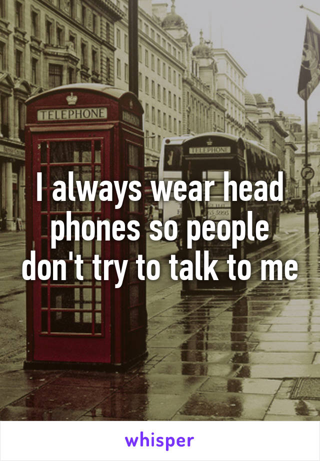 I always wear head phones so people don't try to talk to me