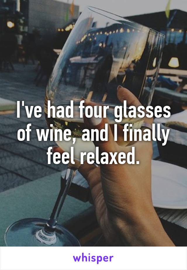 I've had four glasses of wine, and I finally feel relaxed.