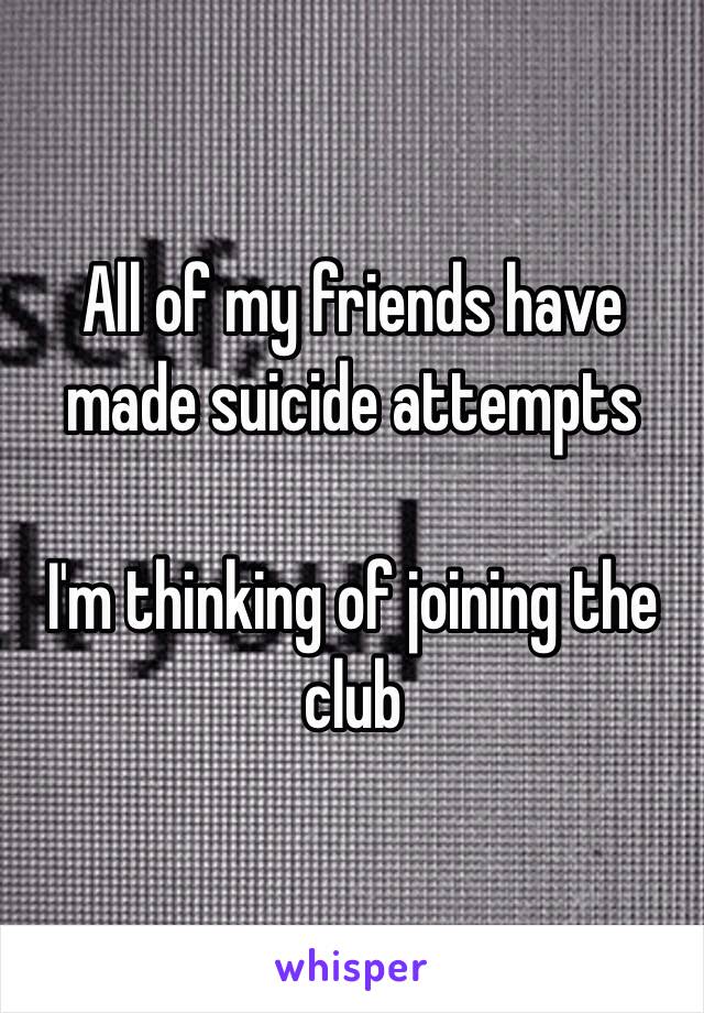 All of my friends have made suicide attempts

I'm thinking of joining the club