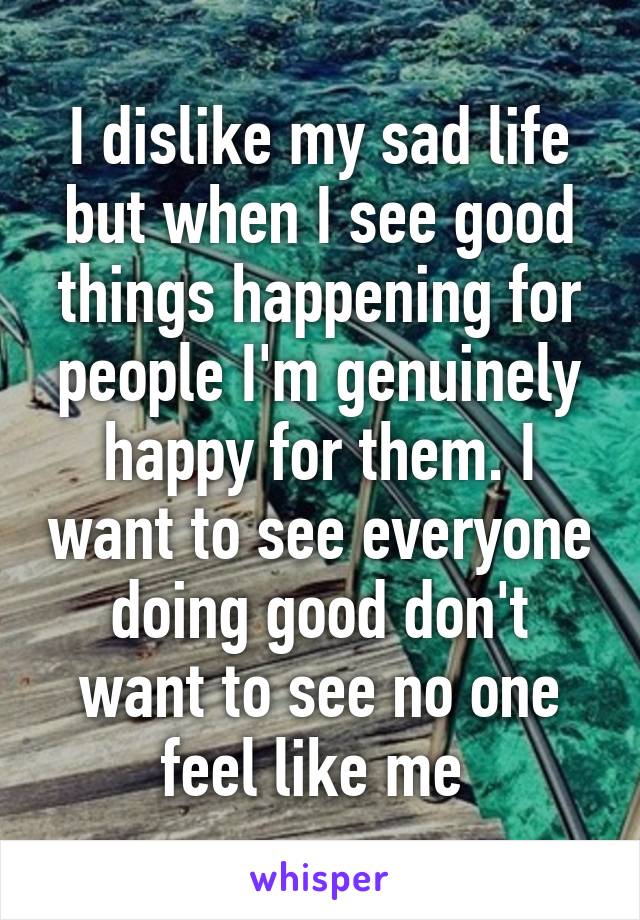 I dislike my sad life but when I see good things happening for people I'm genuinely happy for them. I want to see everyone doing good don't want to see no one feel like me 