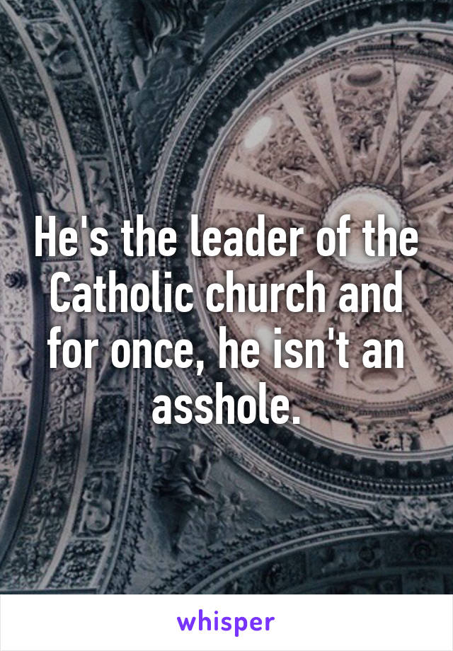 He's the leader of the Catholic church and for once, he isn't an asshole.