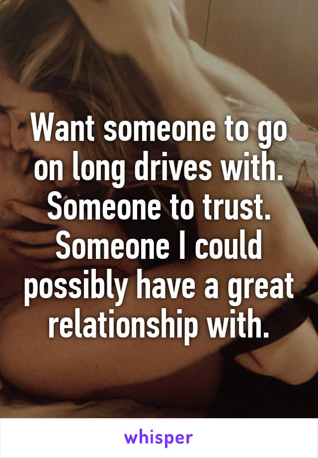 Want someone to go on long drives with. Someone to trust. Someone I could possibly have a great relationship with.