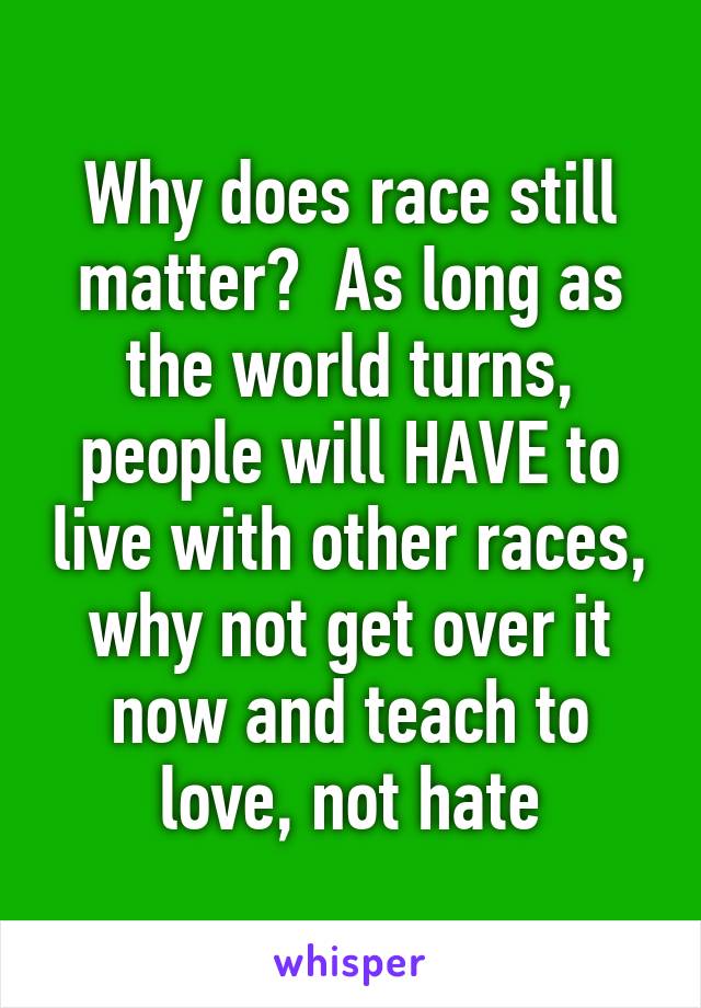 Why does race still matter?  As long as the world turns, people will HAVE to live with other races, why not get over it now and teach to love, not hate