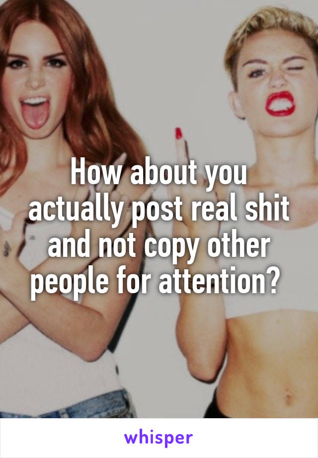 How about you actually post real shit and not copy other people for attention? 