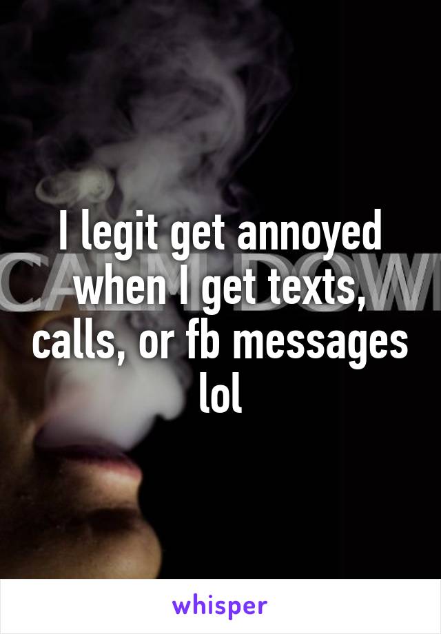 I legit get annoyed when I get texts, calls, or fb messages lol