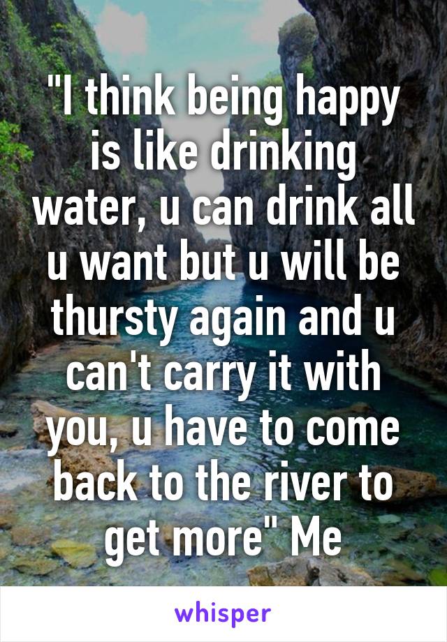 "I think being happy is like drinking water, u can drink all u want but u will be thursty again and u can't carry it with you, u have to come back to the river to get more" Me