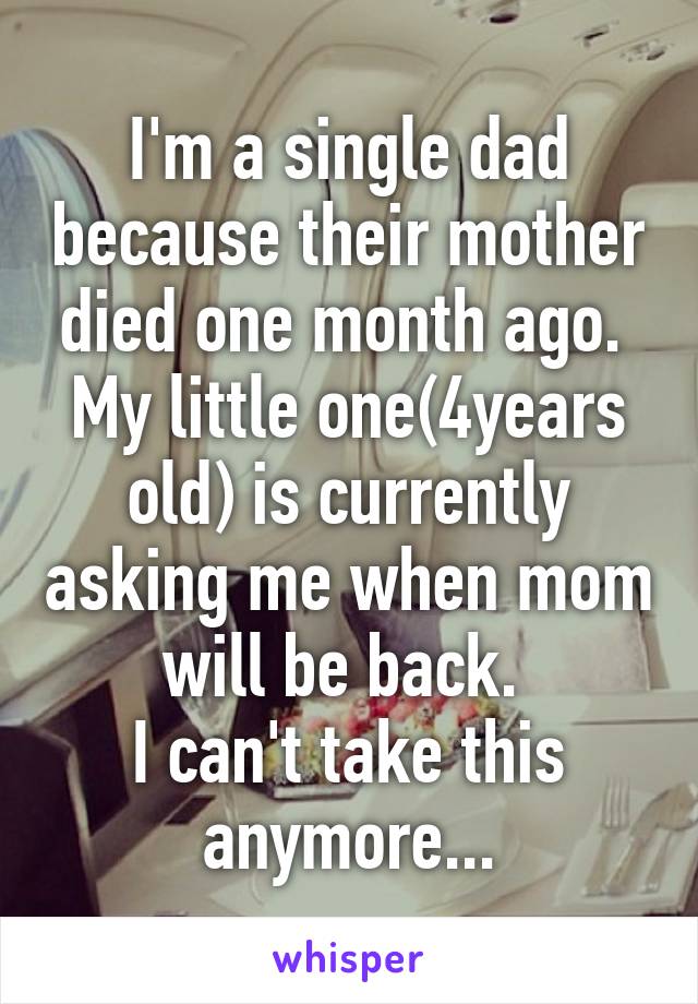 I'm a single dad because their mother died one month ago. 
My little one(4years old) is currently asking me when mom will be back. 
I can't take this anymore...