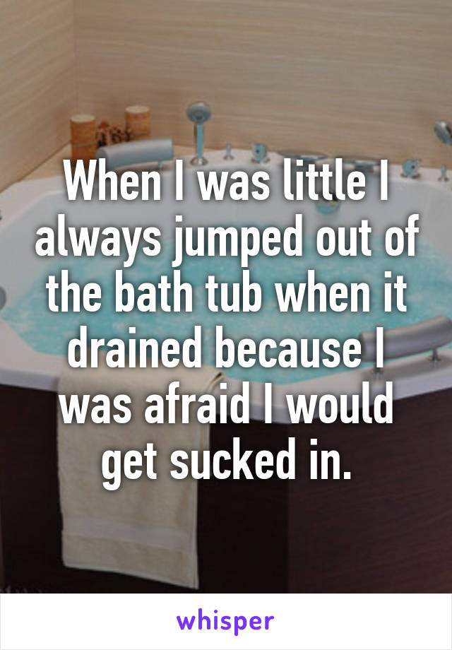 When I was little I always jumped out of the bath tub when it drained because I was afraid I would get sucked in.