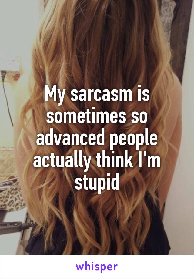 My sarcasm is sometimes so advanced people actually think I'm stupid