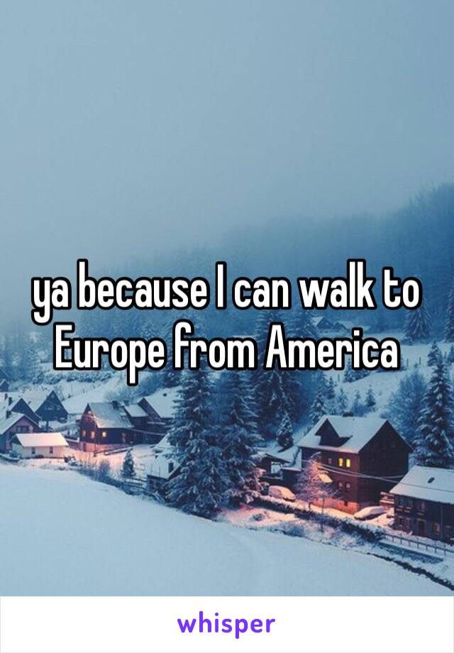 ya because I can walk to Europe from America