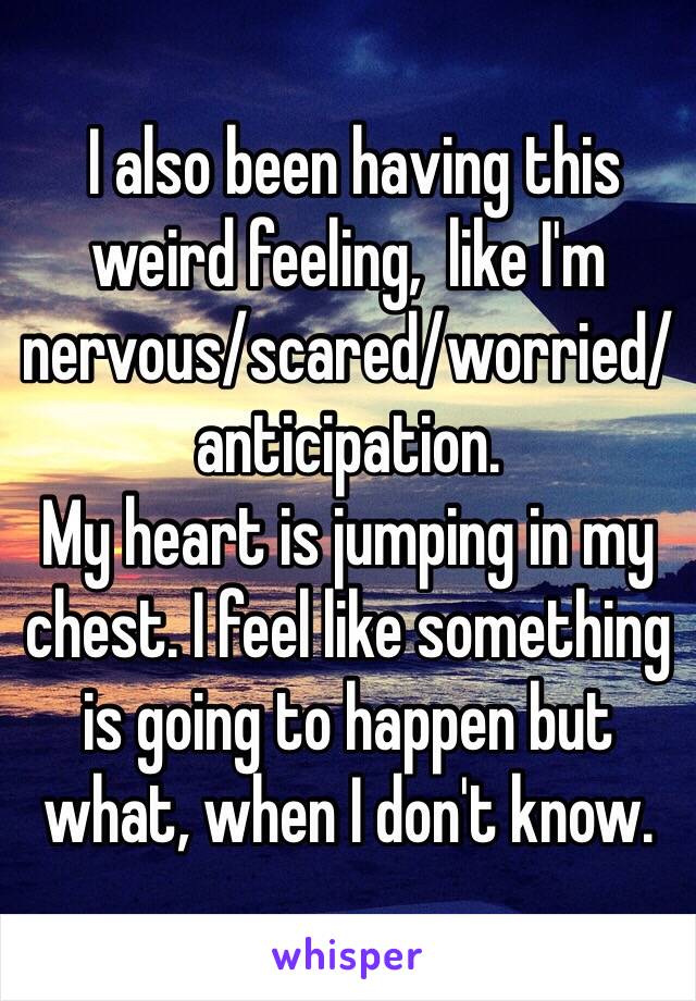  I also been having this weird feeling,  like I'm nervous/scared/worried/anticipation.
My heart is jumping in my chest. I feel like something is going to happen but what, when I don't know. 