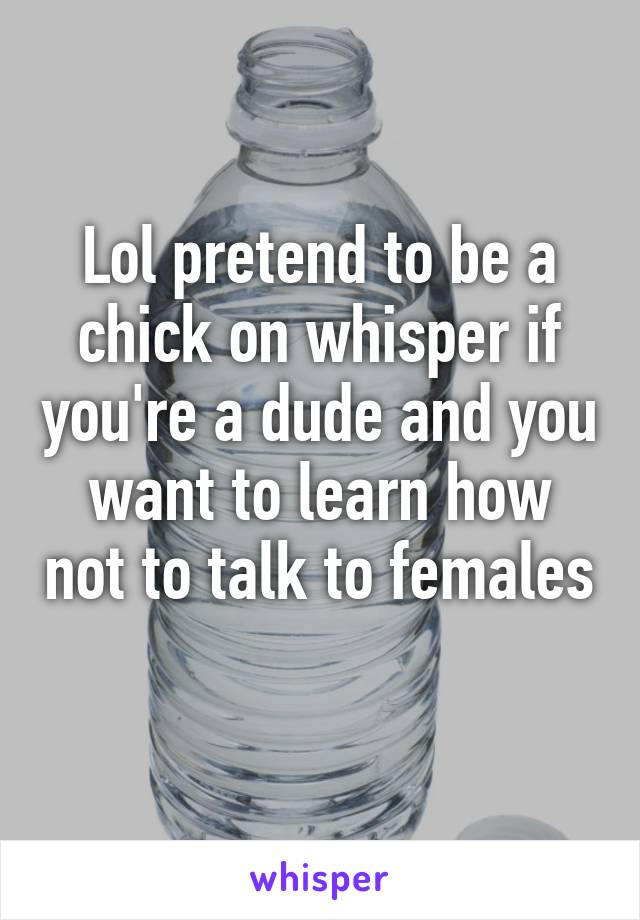 Lol pretend to be a chick on whisper if you're a dude and you want to learn how not to talk to females 