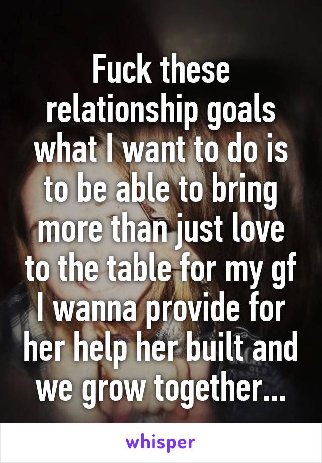 Fuck these relationship goals what I want to do is to be able to bring more than just love to the table for my gf I wanna provide for her help her built and we grow together...