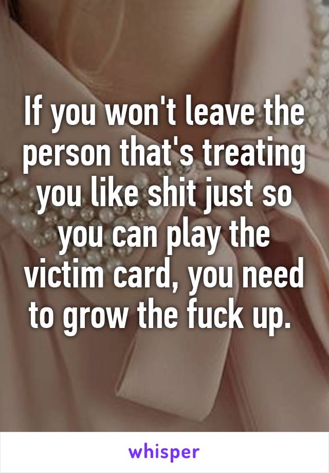 If you won't leave the person that's treating you like shit just so you can play the victim card, you need to grow the fuck up. 
