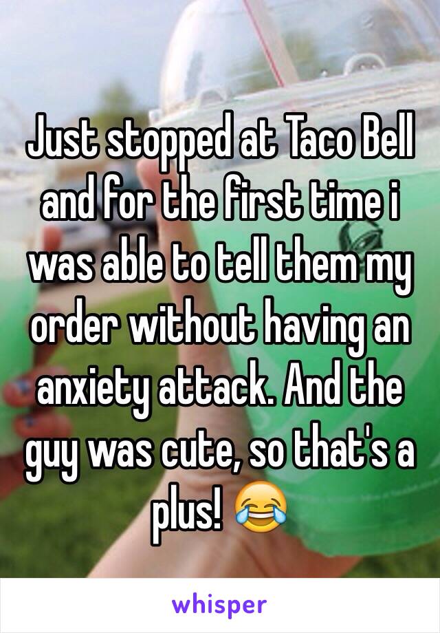 Just stopped at Taco Bell and for the first time i was able to tell them my order without having an anxiety attack. And the guy was cute, so that's a plus! 😂