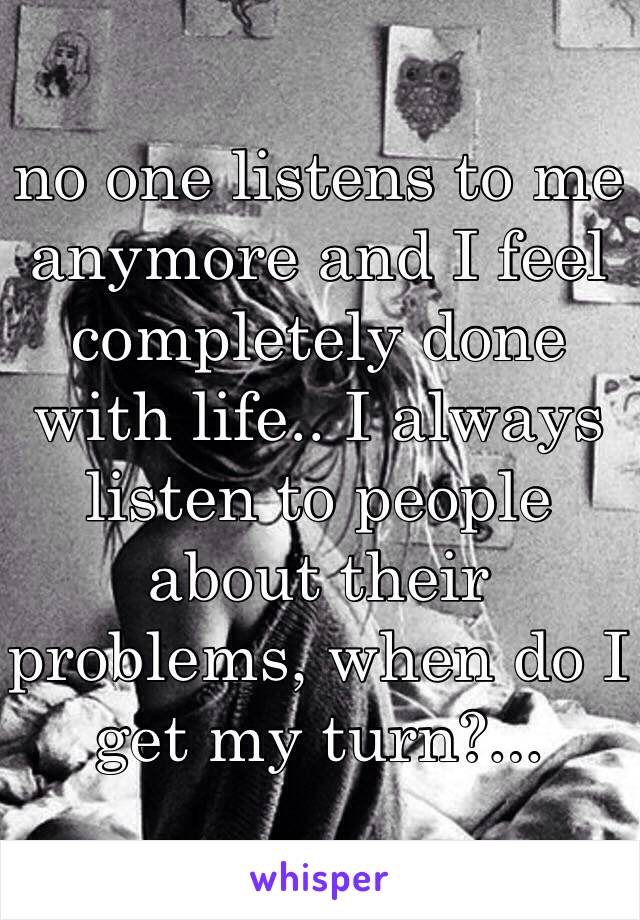 no one listens to me anymore and I feel completely done with life.. I always listen to people about their problems, when do I get my turn?...