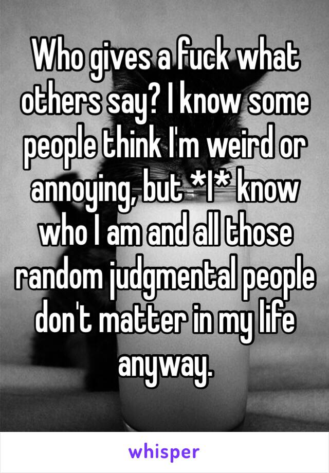 Who gives a fuck what others say? I know some people think I'm weird or annoying, but *I* know who I am and all those random judgmental people don't matter in my life anyway.