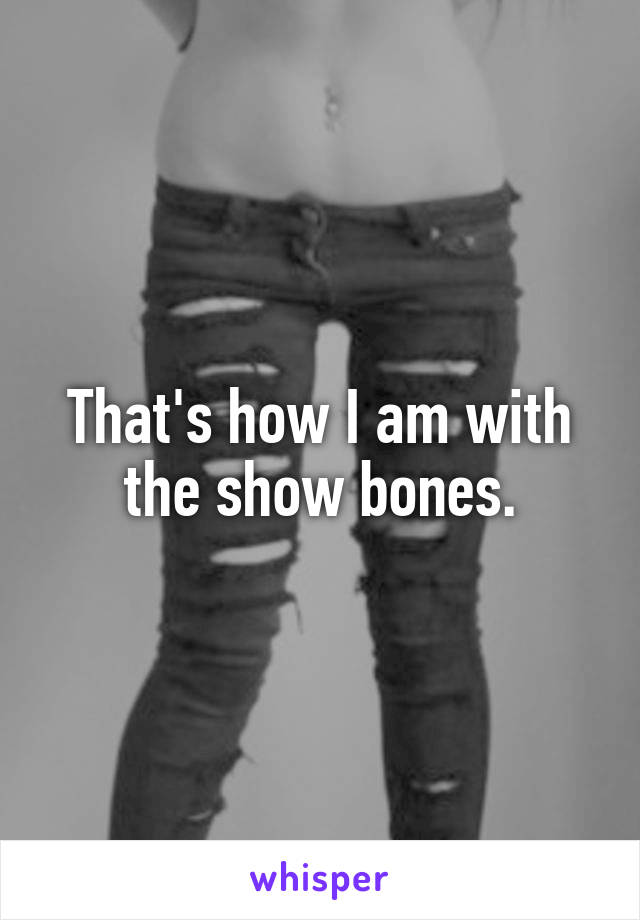 That's how I am with the show bones.