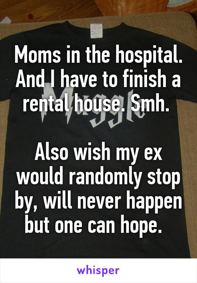 Moms in the hospital. And I have to finish a rental house. Smh. 

Also wish my ex would randomly stop by, will never happen but one can hope.  