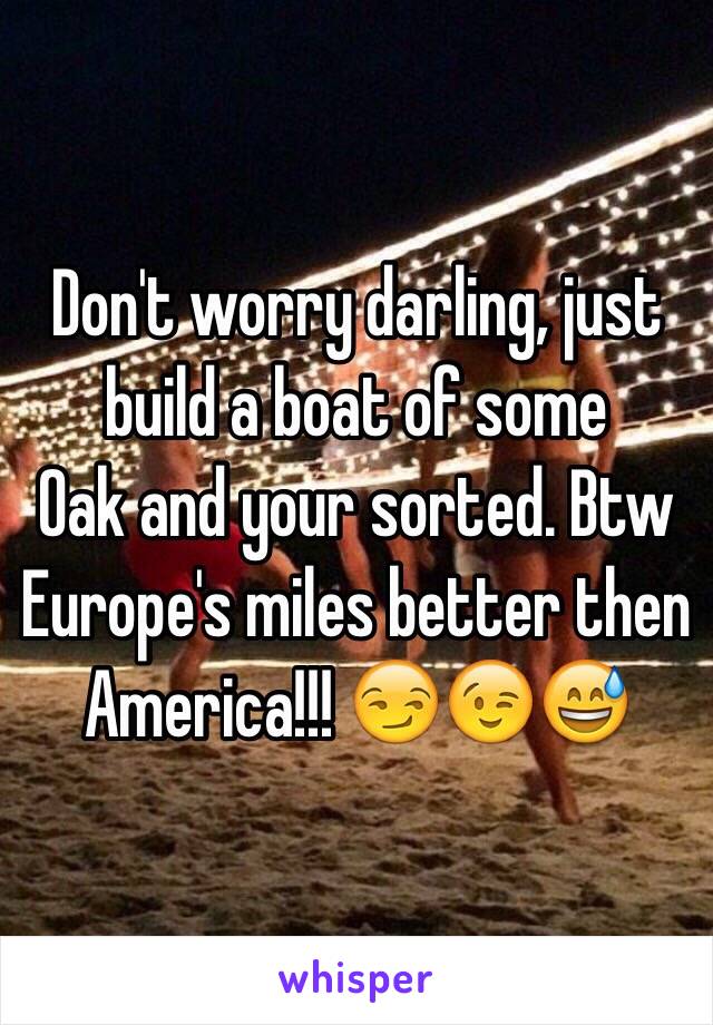 Don't worry darling, just build a boat of some 
Oak and your sorted. Btw Europe's miles better then America!!! 😏😉😅