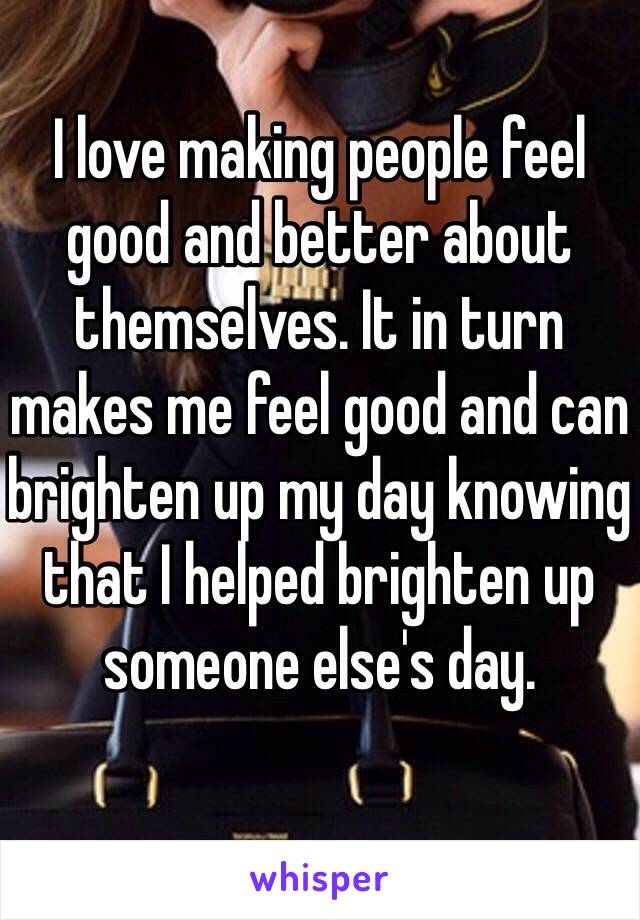 I love making people feel good and better about themselves. It in turn makes me feel good and can brighten up my day knowing that I helped brighten up someone else's day.