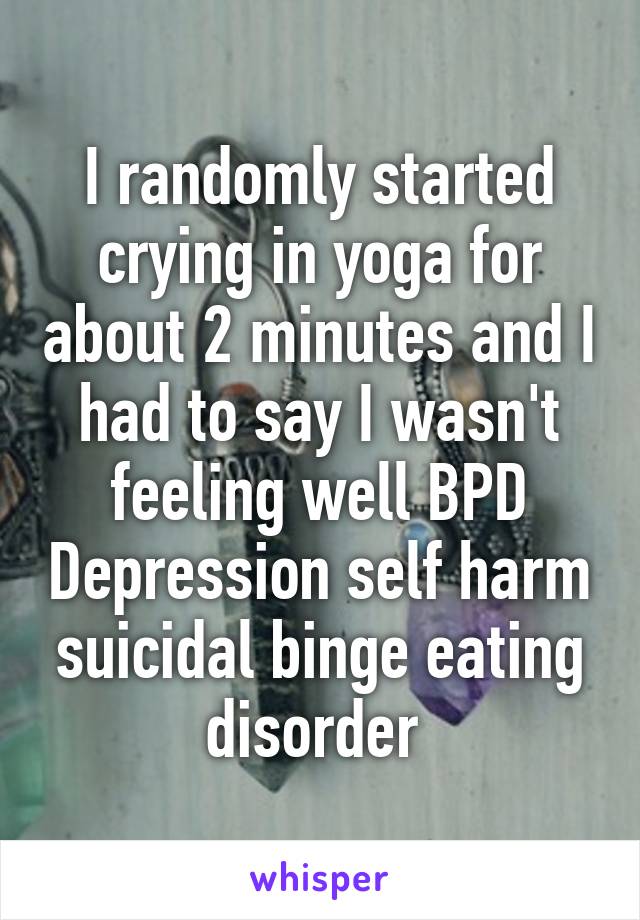 I randomly started crying in yoga for about 2 minutes and I had to say I wasn't feeling well BPD Depression self harm suicidal binge eating disorder 