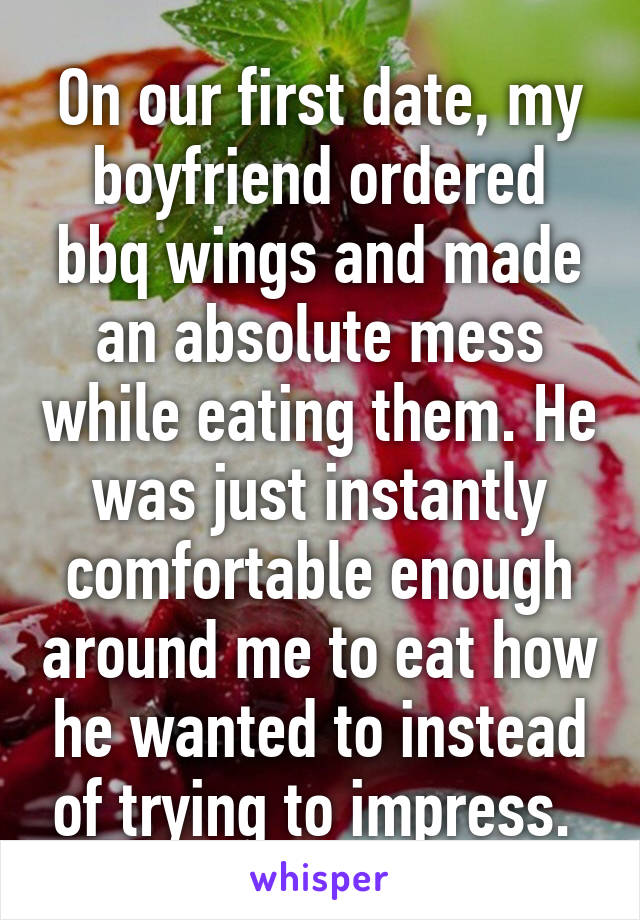 On our first date, my boyfriend ordered bbq wings and made an absolute mess while eating them. He was just instantly comfortable enough around me to eat how he wanted to instead of trying to impress. 