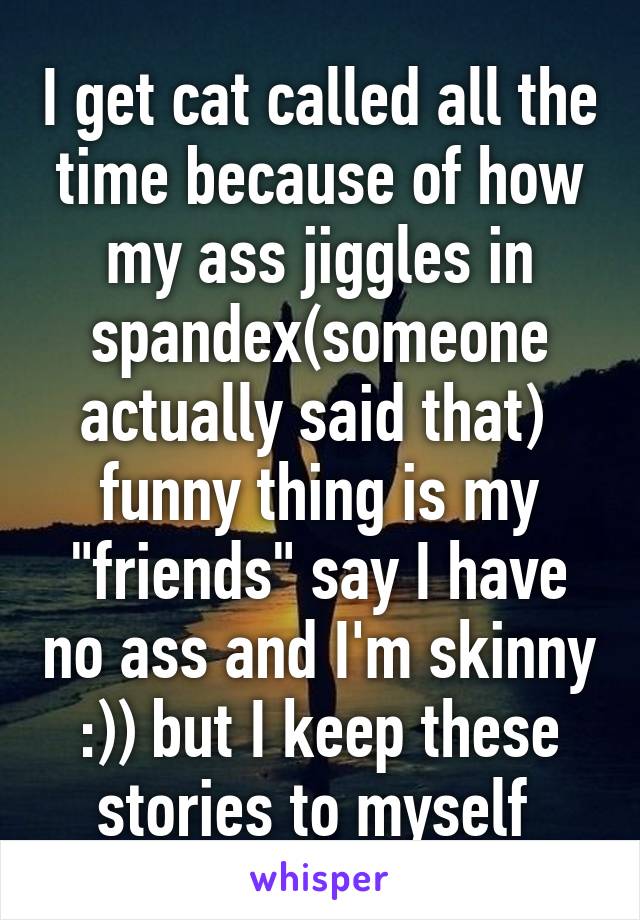 I get cat called all the time because of how my ass jiggles in spandex(someone actually said that)  funny thing is my "friends" say I have no ass and I'm skinny :)) but I keep these stories to myself 