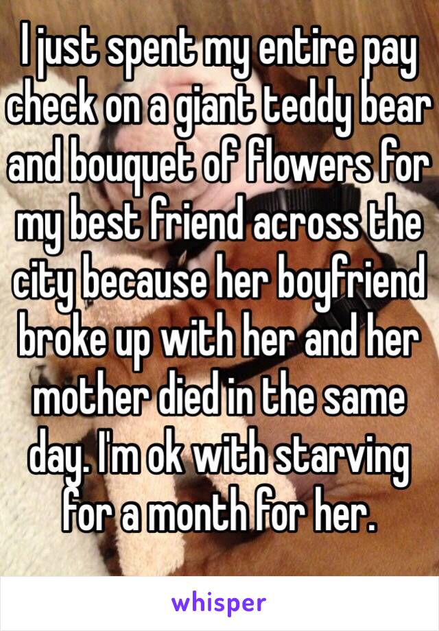 I just spent my entire pay check on a giant teddy bear and bouquet of flowers for my best friend across the city because her boyfriend broke up with her and her mother died in the same day. I'm ok with starving for a month for her.