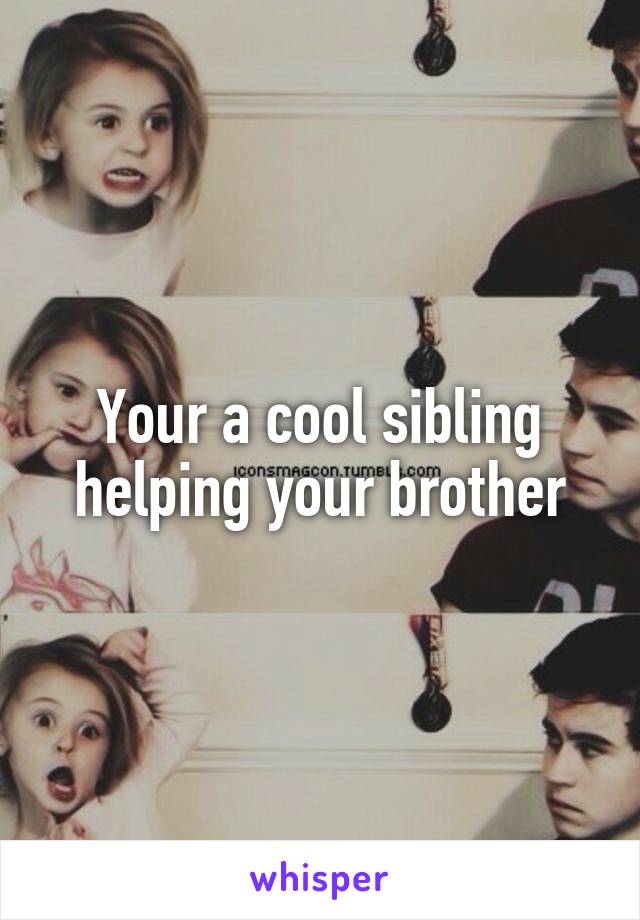 Your a cool sibling helping your brother