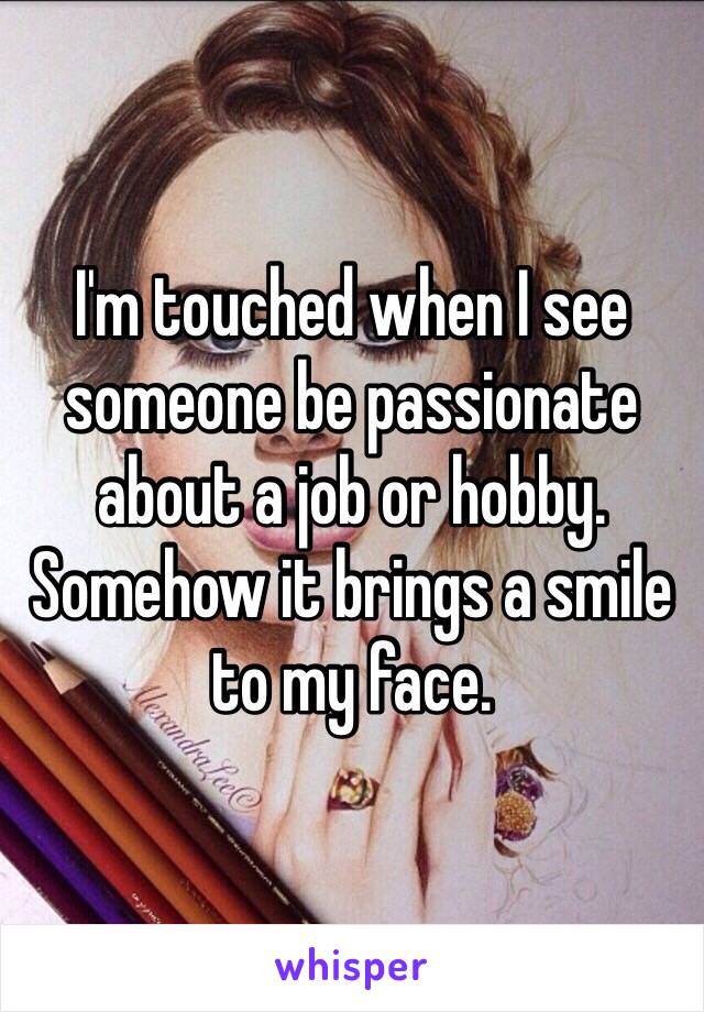 I'm touched when I see someone be passionate about a job or hobby. Somehow it brings a smile to my face. 