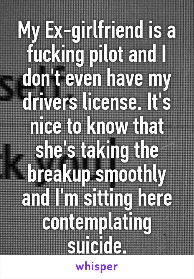 My Ex-girlfriend is a fucking pilot and I don't even have my drivers license. It's nice to know that she's taking the breakup smoothly and I'm sitting here contemplating suicide.