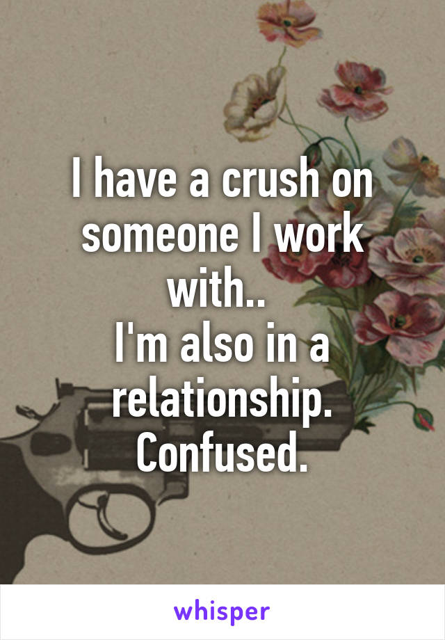 I have a crush on someone I work with.. 
I'm also in a relationship.
Confused.