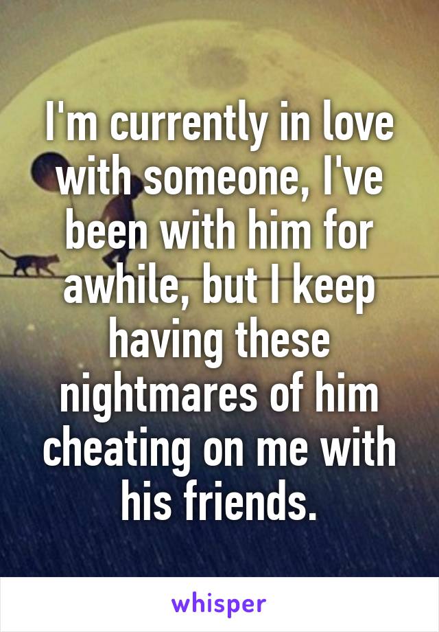 I'm currently in love with someone, I've been with him for awhile, but I keep having these nightmares of him cheating on me with his friends.