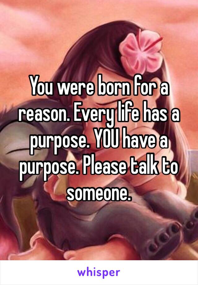 You were born for a reason. Every life has a purpose. YOU have a purpose. Please talk to someone. 