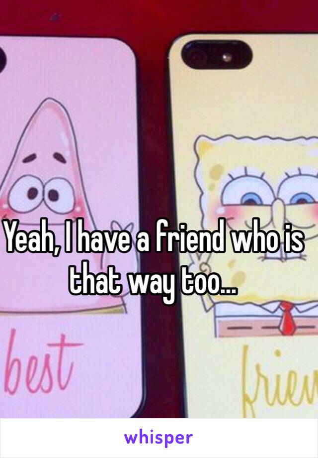 Yeah, I have a friend who is that way too...