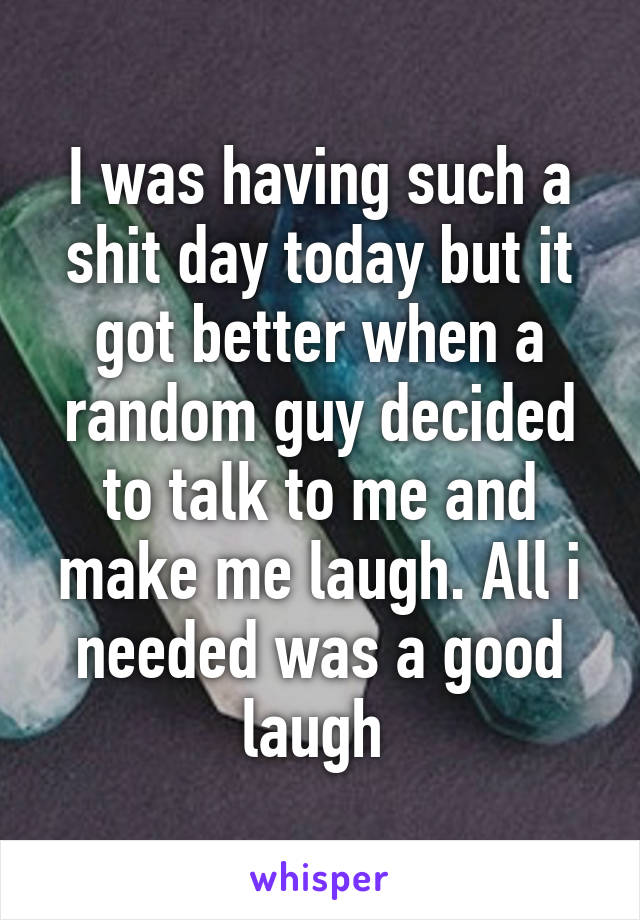 I was having such a shit day today but it got better when a random guy decided to talk to me and make me laugh. All i needed was a good laugh 