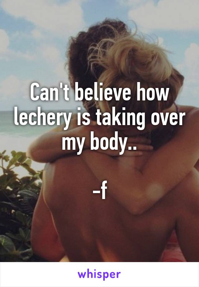 Can't believe how lechery is taking over my body..

-f