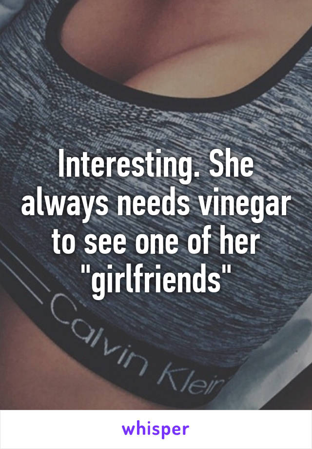 Interesting. She always needs vinegar to see one of her "girlfriends"