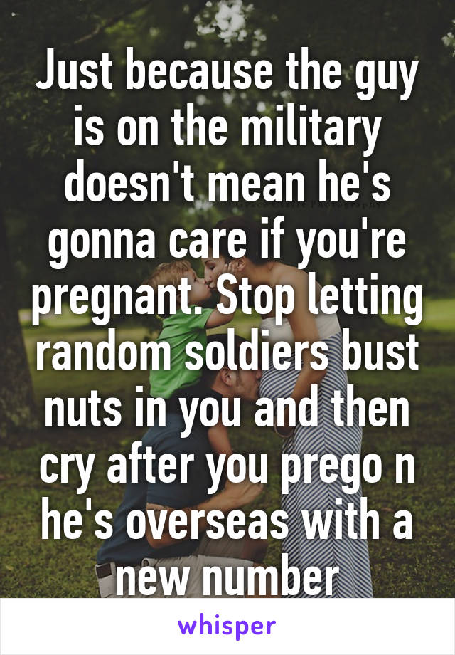 Just because the guy is on the military doesn't mean he's gonna care if you're pregnant. Stop letting random soldiers bust nuts in you and then cry after you prego n he's overseas with a new number