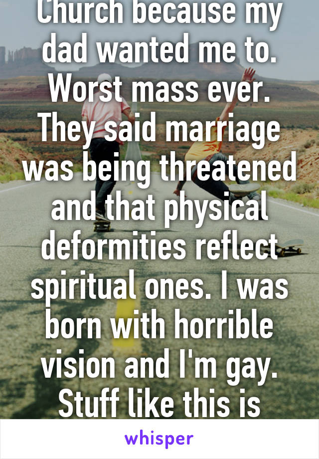 I went to Catholic Church because my dad wanted me to. Worst mass ever. They said marriage was being threatened and that physical deformities reflect spiritual ones. I was born with horrible vision and I'm gay. Stuff like this is partially why I'm an atheist.