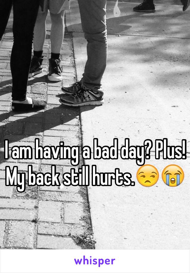 I am having a bad day? Plus! My back still hurts.😒😭