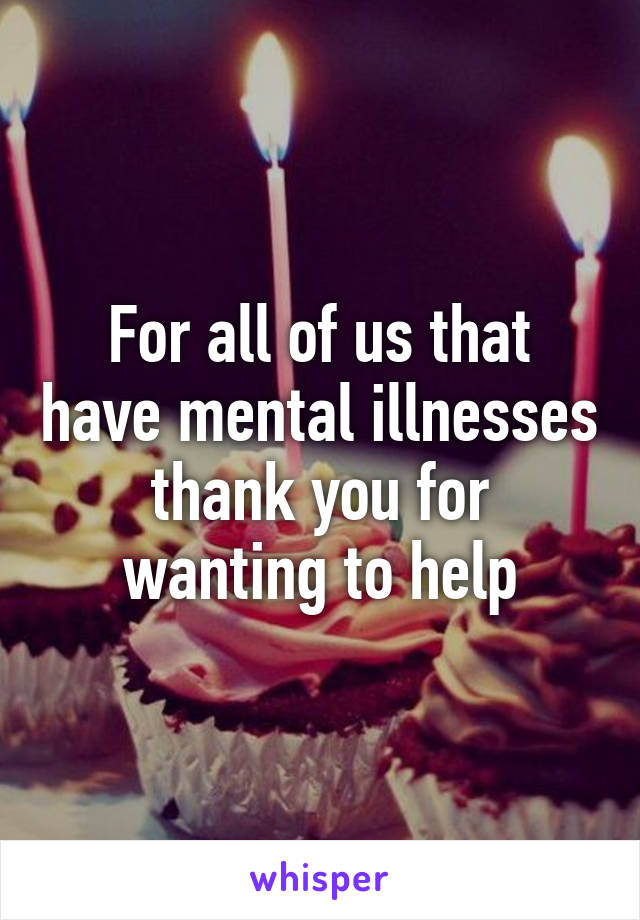 For all of us that have mental illnesses thank you for wanting to help