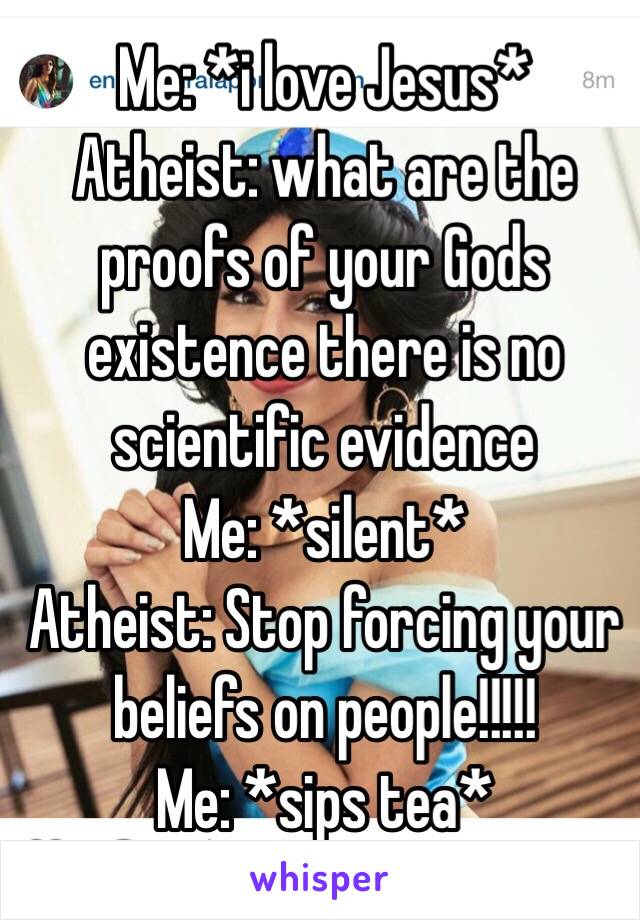 Me: *i love Jesus*
Atheist: what are the proofs of your Gods existence there is no scientific evidence 
Me: *silent* 
Atheist: Stop forcing your beliefs on people!!!!!
Me: *sips tea*