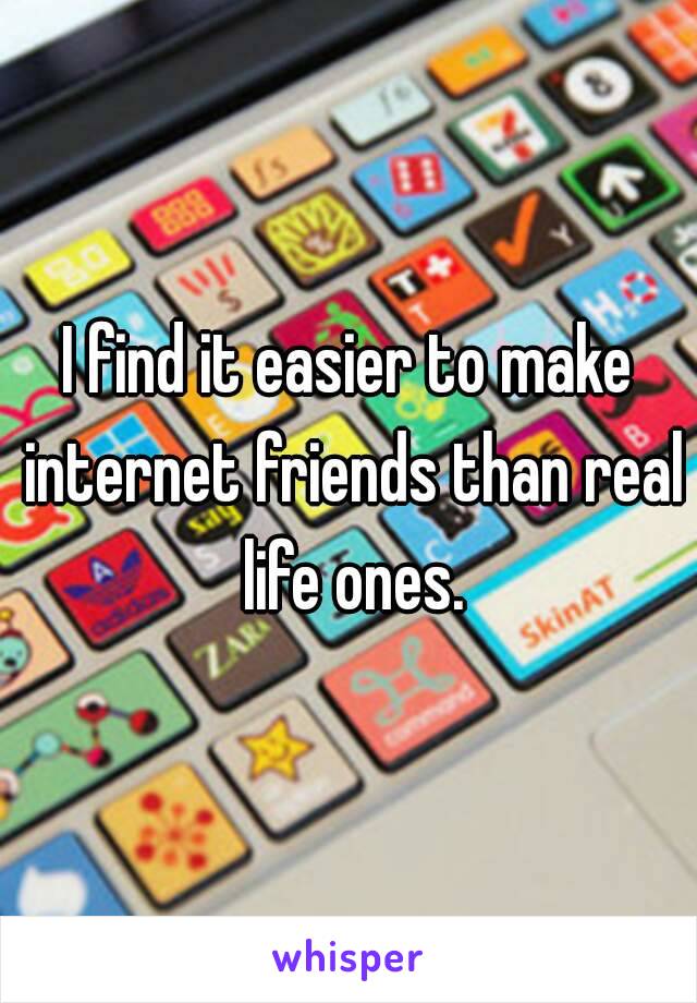 I find it easier to make internet friends than real life ones.