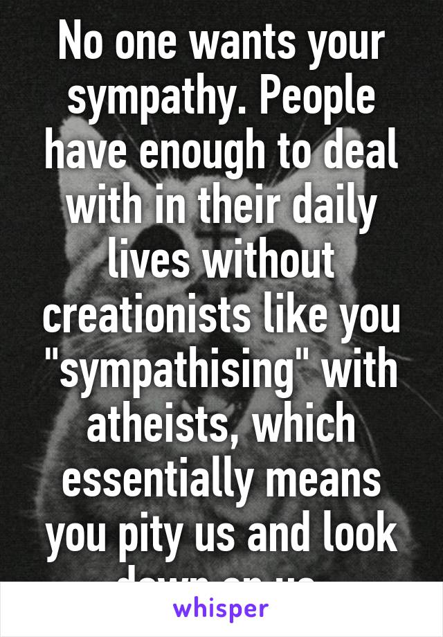 No one wants your sympathy. People have enough to deal with in their daily lives without creationists like you "sympathising" with atheists, which essentially means you pity us and look down on us.